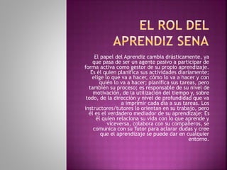 El papel del Aprendiz cambia drásticamente, ya 
que pasa de ser un agente pasivo a participar de 
forma activa como gestor de su propio aprendizaje. 
Es él quien planifica sus actividades diariamente; 
elige lo que va a hacer, cómo lo va a hacer y con 
quién lo va a hacer; planifica sus tareas, pero 
también su proceso; es responsable de su nivel de 
motivación, de la utilización del tiempo y, sobre 
todo, de la dirección y nivel de profundidad que va 
a imprimir cada día a sus tareas. Los 
instructores/tutores lo orientan en su trabajo, pero 
él es el verdadero mediador de su aprendizaje: Es 
él quien relaciona su vida con lo que aprende y 
viceversa, colabora con su compañeros, se 
comunica con su Tutor para aclarar dudas y cree 
que el aprendizaje se puede dar en cualquier 
entorno. 
 