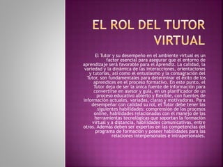 El Tutor y su desempeño en el ambiente virtual es un 
factor esencial para asegurar que el entorno de 
aprendizaje será favorable para el Aprendiz. La calidad, la 
variedad y la dinámica de las interacciones, orientaciones 
y tutorías, así como el entusiasmo y la consagración del 
Tutor, son fundamentales para determinar el éxito de los 
aprendices en el proceso formativo. En este punto, el 
Tutor deja de ser la única fuente de información para 
convertirse en asesor y guía, en un planificador de un 
proceso educativo abierto y flexible, con fuentes de 
información actuales, variadas, claras y motivadoras. Para 
desempeñar con calidad su rol, el Tutor debe tener las 
siguientes habilidades: comprensión de los procesos 
online, habilidades relacionadas con el manejo de las 
herramientas tecnológicas que soportan la formación 
virtual y a distancia, habilidades comunicativas, entre 
otros. Además deben ser expertos en las competencias del 
programa de formación y poseer habilidades para las 
relaciones interpersonales e intrapersonales. 
 