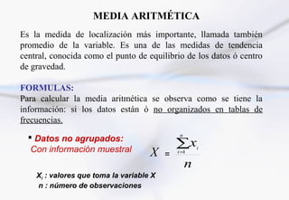 MEDIA ARITMÉTICA
Es la medida de localización más importante, llamada también
promedio de la variable. Es una de las medidas de tendencia
central, conocida como el punto de equilibrio de los datos ó centro
de gravedad.
FORMULAS:
Para calcular la media aritmética se observa como se tiene la
información: si los datos están ó no organizados en tablas de
frecuencias.
 Datos no agrupados:
Con información muestral X =
n
x
n
i
i∑=1
Xi : valores que toma la variable X
n : número de observaciones
 