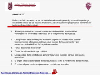 PROPÓSITO  : Dicho propósito se deriva de las necesidades del usuario general y la relación que tenga con el ente emisor de los estados financieros, para lo cual debe proporcionar elementos de juicio que le permitan evaluar :  El comportamiento económico – financiero de la entidad, su estabilidad, vulnerabilidad, efectividad y eficiencia en el cumplimiento de objetivos.  La capacidad de la entidad para mantener y optimizar sus recursos, obtener financiamientos adecuados, retribuir a sus fuentes de financiamiento y por consecuencia la viabilidad del negocio en marcha. Tomar decisiones de inversión Tomar decisiones de otorgar créditos La capacidad de la entidad para generar recursos o ingresos por sus actividades operativas. El origen y las características de los recursos así como el rendimiento de los mismos. El potencial para continuar operando en condiciones normales. Maestría en Ciencias en Administración de Negocios                            