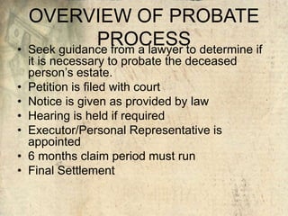 OVERVIEW OF PROBATE
PROCESS• Seek guidance from a lawyer to determine if
it is necessary to probate the deceased
person’s estate.
• Petition is filed with court
• Notice is given as provided by law
• Hearing is held if required
• Executor/Personal Representative is
appointed
• 6 months claim period must run
• Final Settlement
 