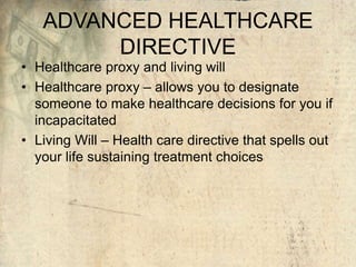 ADVANCED HEALTHCARE
DIRECTIVE
• Healthcare proxy and living will
• Healthcare proxy – allows you to designate
someone to make healthcare decisions for you if
incapacitated
• Living Will – Health care directive that spells out
your life sustaining treatment choices
 