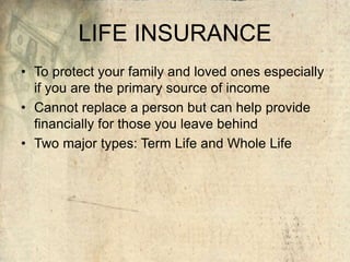 LIFE INSURANCE
• To protect your family and loved ones especially
if you are the primary source of income
• Cannot replace a person but can help provide
financially for those you leave behind
• Two major types: Term Life and Whole Life
 