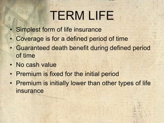 TERM LIFE
• Simplest form of life insurance
• Coverage is for a defined period of time
• Guaranteed death benefit during defined period
of time
• No cash value
• Premium is fixed for the initial period
• Premium is initially lower than other types of life
insurance
 