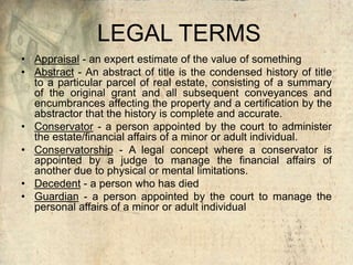 LEGAL TERMS
• Appraisal - an expert estimate of the value of something
• Abstract - An abstract of title is the condensed history of title
to a particular parcel of real estate, consisting of a summary
of the original grant and all subsequent conveyances and
encumbrances affecting the property and a certification by the
abstractor that the history is complete and accurate.
• Conservator - a person appointed by the court to administer
the estate/financial affairs of a minor or adult individual.
• Conservatorship - A legal concept where a conservator is
appointed by a judge to manage the financial affairs of
another due to physical or mental limitations.
• Decedent - a person who has died
• Guardian - a person appointed by the court to manage the
personal affairs of a minor or adult individual
 