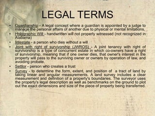 LEGAL TERMS
• Guardianship - A legal concept where a guardian is appointed by a judge to
manage the personal affairs of another due to physical or mental limitations.
• Holographic Will - handwritten will not properly witnessed (not recognized in
Alabama)
• Intestate - a person who dies without a will
• Joint with right of survivorship (JWROS) - A joint tenancy with right of
survivorship is a type of concurrent estate in which co-owners have a right
of survivorship, meaning that if one owner dies, that owner's interest in the
property will pass to the surviving owner or owners by operation of law, and
avoiding probate.
• Settlor - person who creates a trust
• Survey - to determine the form, extent, and position of a tract of land by
taking linear and angular measurements. A land survey includes a clear
measurement and definition of a property's boundaries. The surveyor uses
the property's legal description as well as benchmarks on the ground to plot
out the exact dimensions and size of the piece of property being transferred.
 