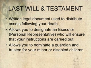 LAST WILL & TESTAMENT
• Written legal document used to distribute
assets following your death
• Allows you to designate an Executor
(Personal Representative) who will ensure
that your instructions are carried out
• Allows you to nominate a guardian and
trustee for your minor or disabled children
 