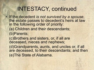 INTESTACY, continued
• If the decedent is not survived by a spouse,
the estate passes to decedent’s heirs at law
in the following order of priority:
(a) Children and their descendants;
(b)Parents;
(c)Brothers and sisters, or, if all are
deceased, nieces and nephews;
(d)Grandparents, aunts, and uncles or, if all
are deceased, to their descendants; and then
(e)The State of Alabama.
 