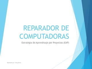 REPARADOR DE 
COMPUTADORAS 
Estrategia de Aprendizaje por Proyectos (EAP) 
Realizado por: Fredy Pérez 
 