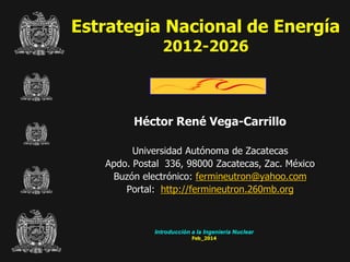 Estrategia Nacional de Energía
2012-2026

Héctor René Vega-Carrillo
Universidad Autónoma de Zacatecas
Apdo. Postal 336, 98000 Zacatecas, Zac. México
Buzón electrónico: fermineutron@yahoo.com
Portal: http://fermineutron.260mb.org

Introducción a la Ingeniería Nuclear
Feb_2014

 