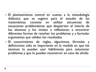  El planteamiento central en cuanto a la metodología
didáctica que se sugiere para el estudio de las
matemáticas, consiste en utilizar secuencias de
situaciones problemáticas que despierten el interés de
los alumnos y los inviten a reflexionar, a encontrar
diferentes formas de resolver los problemas y a formular
argumentos que validen los resultados
 El conocimiento de reglas, algoritmos, fórmulas y
definiciones sólo es importante en la medida en que los
alumnos lo puedan usar hábilmente para solucionar
problemas y que lo puedan reconstruir en caso de olvido
 