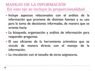 MANEJO DE LA INFORMACIÓN
En este eje se incluye la proporcionalidad
 Incluye aspectos relacionados con el análisis de la
información que proviene de distintas fuentes y su uso
para la toma de decisiones informadas, de manera que se
orienta hacia:
 La búsqueda, organización y análisis de información para
responder preguntas.
 El uso eficiente de la herramienta aritmética que se
vincula de manera directa con el manejo de la
información.
 La vinculación con el estudio de otras asignaturas.
 