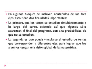  En algunos bloques se incluyen contenidos de los tres
ejes. Esto tiene dos finalidades importantes:
 La primera, que los temas se estudien simultáneamente a
lo largo del curso, evitando así que algunos sólo
aparezcan al final del programa, con alta probabilidad de
que no se estudien.
 La segunda es que pueda vincularse el estudio de temas
que corresponden a diferentes ejes, para lograr que los
alumnos tengan una visión global de la matemática.
 