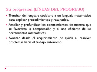 Su progresión (LÍNEAS DEL PROGRESO)
 Transitar del lenguaje cotidiano a un lenguaje matemático
para explicar procedimientos y resultados.
 Ampliar y profundizar los conocimientos, de manera que
se favorezca la comprensión y el uso eficiente de las
herramientas matemáticas.
 Avanzar desde el requerimiento de ayuda al resolver
problemas hacia el trabajo autónomo.
 