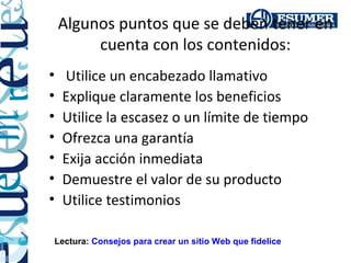 Algunos puntos que se deben tener en
         cuenta con los contenidos:
•   Utilice un encabezado llamativo
•   Explique claramente los beneficios
•   Utilice la escasez o un límite de tiempo
•   Ofrezca una garantía
•   Exija acción inmediata
•   Demuestre el valor de su producto
•   Utilice testimonios

Lectura: Consejos para crear un sitio Web que fidelice
 