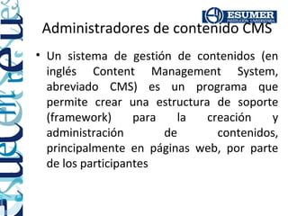 Administradores de contenido CMS
• Un sistema de gestión de contenidos (en
  inglés Content Management System,
  abreviado CMS) es un programa que
  permite crear una estructura de soporte
  (framework)      para   la  creación   y
  administración        de      contenidos,
  principalmente en páginas web, por parte
  de los participantes
 