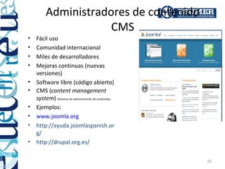 Administradores de contenido
                    CMS
•   Fácil uso
•   Comunidad internacional
•   Miles de desarrolladores
•   Mejoras continuas (nuevas
    versiones)
•   Software libre (código abierto)
•   CMS (content management
    system) Sistemas de administración de contenidos
•   Ejemplos:
•   www.joomla.org
•   http://ayuda.joomlaspanish.or
                                                     Ej: sitios creados con joomla (CMS):
    g/
•                                                            www.nuestratienda.org
    http://drupal.org.es/
                                                    www.saludmedellin.com
                                                    www.construgarantias.org
                                                                                       22
 