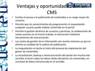 Ventajas y oportunidades con un
                   CMS
•   Facilita el acceso a la publicación de contenidos a un rango mayor de
    usuarios.
•   Permite que sin conocimientos de programación ni maquetación
    cualquier usuario pueda indexar contenido en el portal.
•   Permite la gestión dinámica de usuarios y permisos, la colaboración de
    varios usuarios en el mismo trabajo, la interacción mediante
    herramientas de comunicación.
•   Los costos de gestión de la información son mucho menores ya que se
    elimina un eslabón de la cadena de publicación.
•   La maquetación es hecha al inicio del proceso de implantación del
    gestor de contenidos.
•   La actualización, backup y reestructuración del portal son mucho más
    sencillas al tener todos los datos vitales del portal, los contenidos, en
    una base de datos estructurada en el servidor.
 