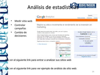 Análisis de estadísticas

         •    Medir sitio web
         •    Controlar
              campañas
         •    Cambio de
              decisiones




Clic en el siguiente link para entrar a analizar sus sitios web
http://analytics.google.com
Clic en el siguiente link para ver ejemplo de análisis de sitio web:
http://sites.google.com/site/jfsistemas02/comercioelectronico/7_Medici%C3%B3n_sitioweb_construgarantias_org_2010.pdf?
                                                                                                                        29
attredirects=0&d=1
 
