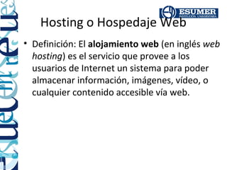 Hosting o Hospedaje Web
• Definición: El alojamiento web (en inglés web
  hosting) es el servicio que provee a los
  usuarios de Internet un sistema para poder
  almacenar información, imágenes, vídeo, o
  cualquier contenido accesible vía web.
 