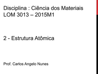 2 - Estrutura Atômica
Prof. Carlos Angelo Nunes
Disciplina : Ciência dos Materiais
LOM 3013 – 2015M1
 