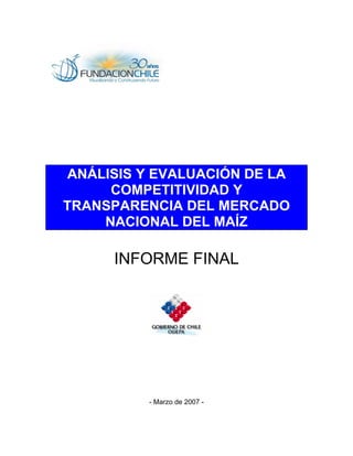 ANÁLISIS Y EVALUACIÓN DE LA
COMPETITIVIDAD Y
TRANSPARENCIA DEL MERCADO
NACIONAL DEL MAÍZ
INFORME FINAL
- Marzo de 2007 -
 