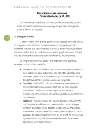 2º Estudo de Geografia - Luiza Collet – 7º ano – Prof.ª Ana Paula – 2º Trimestre – 2013

Migrações internas e externas
Fluxos migratórios (p. 117 - 133)
Os movimentos migratórios ocorrem por diferentes razões, como a
busca por melhores condições de vida, fuga de guerras e perseguições
políticas, étnicas e religiosas.

12

 Migrações externas
O Brasil recebeu uma grande quantidade de pessoas de outros países,
os imigrantes: isso colaborou na diversificação da população, pois há
diferentes culturas, que são percebidas de diversas maneiras nas paisagens
brasileiras. Além disso, ao misturar-se aos povos que já habitavam o Brasil,
criou-se uma identidade nacional com características multinacionais.
Os imigrantes vieram ao Brasil para trabalhar como operários,
lavradores, comerciantes e artesãos.


Italianos – século XIX. No Brasil, se concentraram principalmente no
sul e sudeste do país, trabalhando nas fazendas paulistas como
lavradores. Importante participação no processo de industrialização
de São Paulo, como operários ou donos de indústrias.



Espanhóis - 1872 a 1972 . Eles se estabeleceram na zona rural,
como trabalhadores nas grandes fazendas ou como pequenos
proprietários. Preferiam cidades pequenas do interior e
trabalhavam com atividades artesanais, nas fábricas, no comércio e
nas ferrovias.



Japoneses – 198. Destinados ao trabalho agrícola, principalmente
nas fazendas de café do interior paulista. Pela cultura e língua,
sentiram dificuldade em se adaptar a vida no Brasil. Mais tarde,
estabeleceram-se nas cidades (por conta principalmente da baixa
qualidade de vida) principalmente em SP e Paraná. As cooperativas
agrícolas foram importantes no desenvolvimento da atividade
agrícola dos japoneses no Brasil.

 