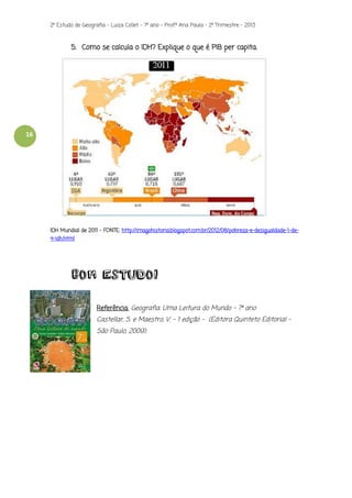 2º Estudo de Geografia - Luiza Collet – 7º ano – Prof.ª Ana Paula – 2º Trimestre – 2013

5. Como se calcula o IDH? Explique o que é PIB per capita.

16

IDH Mundial de 2011 – FONTE: http://imagohistoria.blogspot.com.br/2012/08/pobreza-e-desigualdade-1-de4-idh.html

BOM ESTUDO!
Referência: Geografia: Uma Leitura do Mundo – 7º ano

Castellar, S. e Maestro, V. – 1 edição - (Editora Quinteto Editorial –
São Paulo, 2009).

 