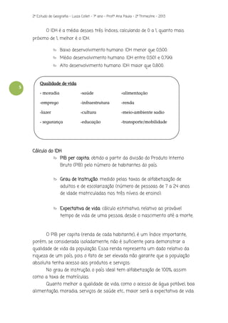 2º Estudo de Geografia - Luiza Collet – 7º ano – Prof.ª Ana Paula – 2º Trimestre – 2013

O IDH é a média desses três índices, calculando de 0 a 1, quanto mais
próximo de 1, melhor é o IDH.
Baixo desenvolvimento humano: IDH menor que 0,500.
Médio desenvolvimento humano: IDH entre 0,501 e 0,799.
Alto desenvolvimento humano: IDH maior que 0,800.

5

Qualidade de vida
- moradia

-saúde

-alimentação

-emprego

-infraestrutura

-renda

-lazer

-cultura

-meio-ambiente sadio

- segurança

-educação

-transporte/mobilidade

Cálculo do IDH
PIB per capita: obtido a partir da divisão do Produto Interno
Bruto (PIB) pelo número de habitantes do país.
Grau de Instrução: medido pelas taxas de alfabetização de
adultos e de escolarização (número de pessoas de 7 a 24 anos
de idade matriculadas nos três níveis de ensino).
Expectativa de vida: cálculo estimativo, relativo ao provável
tempo de vida de uma pessoa, desde o nascimento até a morte.

O PIB per capita (renda de cada habitante), é um índice importante,
porém, se considerada isoladamente, não é suficiente para demonstrar a
qualidade de vida da população. Essa renda representa um dado relativo da
riqueza de um país, pois o fato de ser elevada não garante que a população
absoluta tenha acesso aos produtos e serviços.
No grau de instrução, o país ideal tem alfabetização de 100%, assim
como a taxa de matrículas.
Quanto melhor a qualidade de vida, como o acesso de água potável, boa
alimentação, moradia, serviços de saúde etc., maior será a expectativa de vida.

 