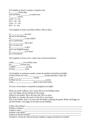 9) Complete as frases e marque a resposta certa.
It _______ a black dog.
Paul and Mary _________ at school now.
I _______ a nurse.
a) am – is - are
b) is – are – am
c) are – is – are
d) is – is – am
11) Complete as frases com What, Where, Who ou How.
a) ______________ are you?
We are in the bedroom.
b) ______________ is your father?
He is a policeman.
c) ______________ old is she?
She is 4 years old.
d) ______________ is she?
She is our English teacher.
e) ______________ is he from?
He is from Brazil.
10) Complete as frases com o verbo to be na forma afirmativa:
a) She _________ an excellent nurse.
b) I ________ at home now.
c) Willie __________ my dog.
d) They __________ tired.
11) Complete as sentenças usando o nome de membros da família em Inglês:
a) This is Peter, he is my _________________ (irmão) and that is Sally, she
is my _____________________ (irmã).
b) These are my _________________________ (avós).
c) My ____________________ (pai) is not in São Paulo.
12) Leia o texto abaixo e responda às perguntas em Inglês:
Hello, my name is Maria. I am 5 years old. It is my birthday today.
I am very happy. All my friends are here today.
Allison is my mother. She is 40 years old. She is a nurse.
My father is a teacher. His name is Fred. He is very funny.
Jack is my brother. Jack is 14 years old. His hobby is playing the guitar. Molly and Peggy are
my best friends. I am happy to see them on my birthday.
a) How old is Maria? ____________________________________________________________
b) What is Allison? _____________________________________________________________
c) Who is Jack? ________________________________________________________________
d) What is the father? __________________________________________________________
e) Who are the best friends? _____________________________________________________
13) Qual é a forma do verbo to be que completa o espaço em branco na tirinha?
 
