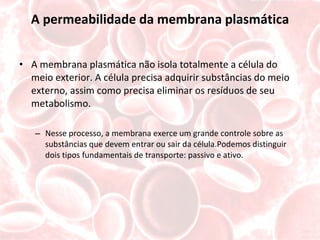 A permeabilidade da membrana plasmática A membrana plasmática não isola totalmente a célula do meio exterior. A célula precisa adquirir substâncias do meio externo, assim como precisa eliminar os resíduos de seu metabolismo. Nesse processo, a membrana exerce um grande controle sobre as substâncias que devem entrar ou sair da célula.Podemos distinguir dois tipos fundamentais de transporte: passivo e ativo. 