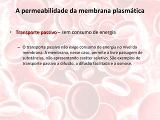 A permeabilidade da membrana plasmática Transporte passivo  – sem consumo de energia O transporte passivo não exige consumo de energia no nível da membrana. A membrana, nesse caso, permite a livre passagem de substâncias, não apresentando caráter seletivo. São exemplos de transporte passivo a difusão, a difusão facilitada e a osmose. 