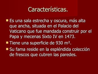 Características.  Es una sala estrecha y oscura, más alta que ancha, situada en el Palacio del Vaticano que fue mandada construir por el Papa y mecenas Sixto IV en 1473. Tiene una superficie de 930 m ². Su fama reside en la espléndida colección de frescos que cubren las paredes.  