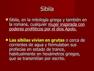 Sibila Sibila, en la mitología griega y también en la romana, cualquier  mujer inspirada con poderes proféticos por el dios Apolo.   Las sibilas vivían en grutas  o cerca de corrientes de agua y formulaban sus profecías en estado de trance, habitualmente en hexámetros griegos, que se transmitían por escrito.  