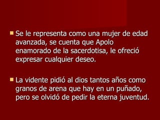 Se le representa como una mujer de edad avanzada, se cuenta que Apolo enamorado de la sacerdotisa, le ofreció expresar cualquier deseo. La vidente pidió al dios tantos años como granos de arena que hay en un puñado, pero se olvidó de pedir la eterna juventud. 