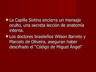 La Capilla Sixtina encierra un mensaje oculto, una secreta lección de anatomía interna. Los doctores brasileños Wilson Barreto y Marcelo de Oliveira, aseguran haber descifrado el “Código de Miguel Ángel” 
