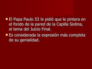 El Papa Paulo III le pidió que le pintara en el fondo de la pared de la Capilla Sixtina, el tema del Juicio Final. Es considerada la expresión más completa de su genialidad. 