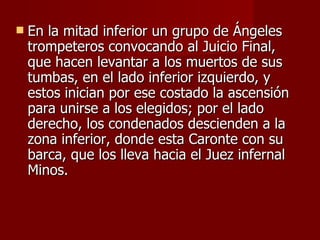 En la mitad inferior un grupo de Ángeles trompeteros convocando al Juicio Final, que hacen levantar a los muertos de sus tumbas, en el lado inferior izquierdo, y estos inician por ese costado la ascensión para unirse a los elegidos; por el lado derecho, los condenados descienden a la zona inferior, donde esta Caronte con su barca, que los lleva hacia el Juez infernal Minos.  
