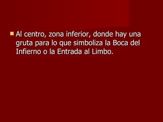 Al centro, zona inferior, donde hay una gruta para lo que simboliza la Boca del Infierno o la Entrada al Limbo. 