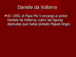 Daniele da Volterra  En 1550, el Papa Pío V encargó al pintor Daniele da Volterra, cubrir las figuras desnudas que había pintado Miguel Ángel. 