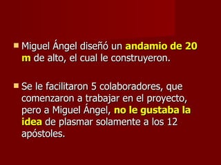 Miguel Ángel diseñó un  andamio de 20 m  de alto, el cual le construyeron. Se le facilitaron 5 colaboradores, que comenzaron a trabajar en el proyecto, pero a Miguel Ángel,  no le gustaba la idea  de plasmar solamente a los 12 apóstoles. 