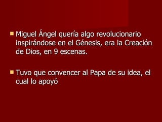 Miguel Ángel quería algo revolucionario inspirándose en el Génesis, era la Creación de Dios, en 9 escenas. Tuvo que convencer al Papa de su idea, el cual lo apoyó 