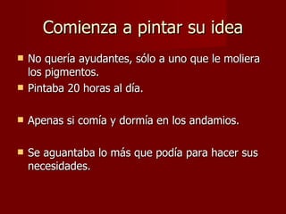 Comienza a pintar su idea No quería ayudantes, sólo a uno que le moliera los pigmentos. Pintaba 20 horas al día. Apenas si comía y dormía en los andamios. Se aguantaba lo más que podía para hacer sus necesidades. 