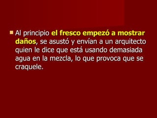 Al principio  el fresco empezó a mostrar daños , se asustó y envían a un arquitecto quien le dice que está usando demasiada agua en la mezcla, lo que provoca que se craquele. 