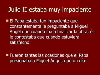 Julio II estaba muy impaciente El Papa estaba tan impaciente que constantemente le preguntaba a Miguel Ángel que cuando iba a finalizar la obra, él le contestaba que cuando estuviera satisfecho. Fueron tantas las ocasiones que el Papa presionaba a Miguel Ángel, que un día … 