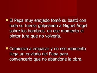 El Papa muy enojado tomó su bastó con toda su fuerza golpeando a Miguel Ángel sobre los hombros, en ese momento el pintor jura que no volvería. Comienza a empacar y en ese momento llega un enviado del Papa para convencerlo que no abandone la obra. 
