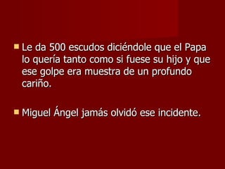 Le da 500 escudos diciéndole que el Papa lo quería tanto como si fuese su hijo y que ese golpe era muestra de un profundo cariño. Miguel Ángel jamás olvidó ese incidente. 