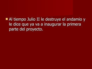 Al tiempo Julio II le destruye el andamio y le dice que ya va a inaugurar la primera parte del proyecto. 
