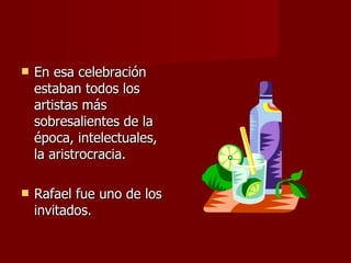 En esa celebración estaban todos los artistas más sobresalientes de la época, intelectuales, la aristrocracia. Rafael fue uno de los invitados. 