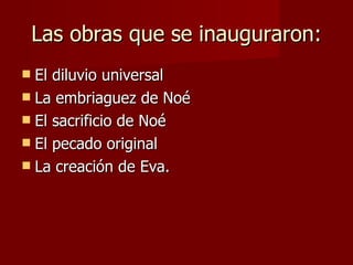 Las obras que se inauguraron: El diluvio universal La embriaguez de Noé El sacrificio de Noé El pecado original La creación de Eva. 